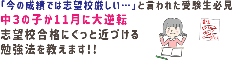 「今の成績では志望校厳しい…」と言われた受験生必見‼
中３の子が11月に大逆転‼
志望校合格にぐっと近づける
勉強法を教えます!!
